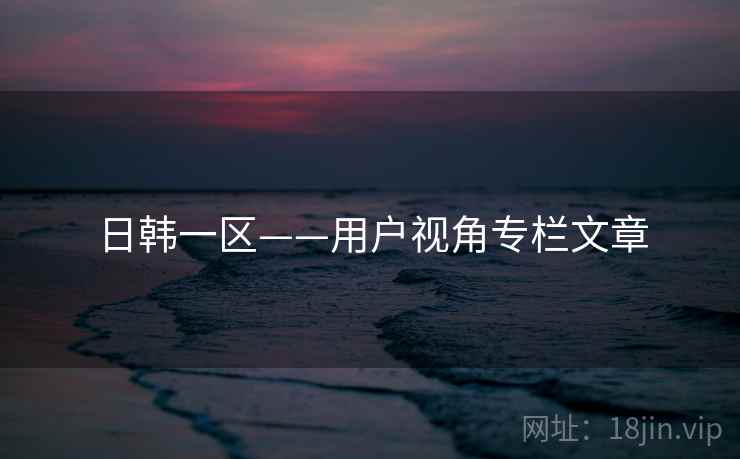 日韩一区——用户视角专栏文章
