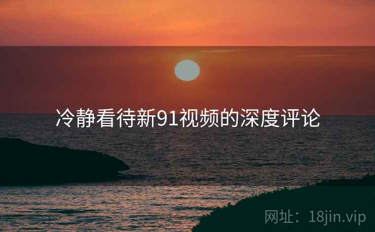 冷静看待新91视频的深度评论