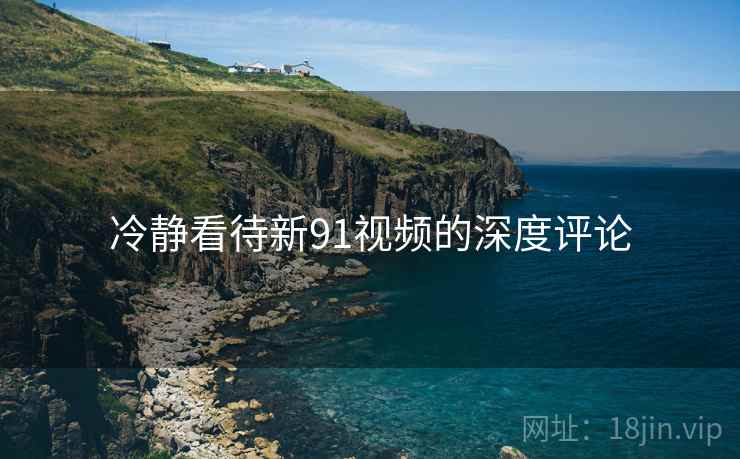 冷静看待新91视频的深度评论